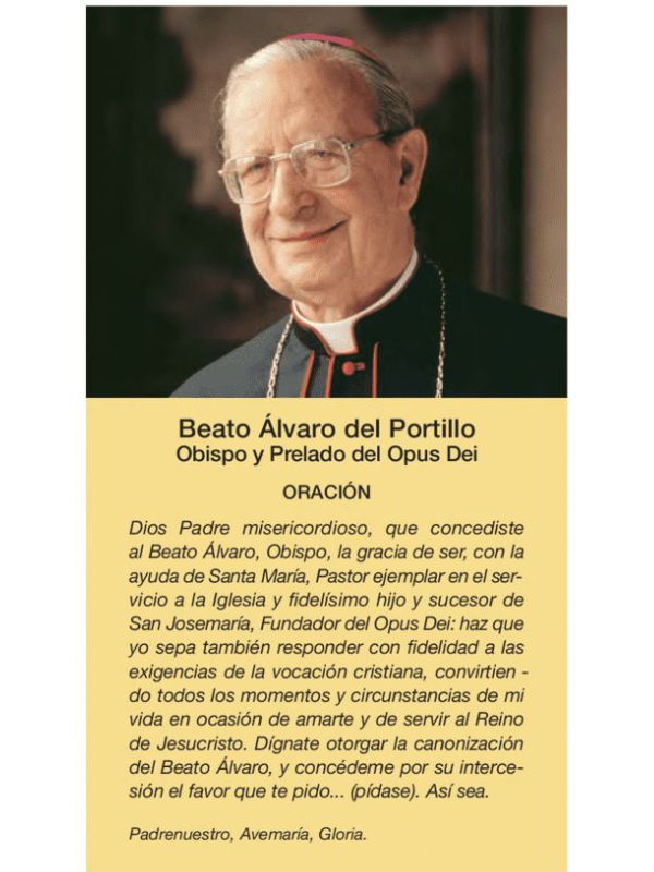 Bön Don Alvaro del Portillo: Barmhärtige Fader Gud, som gav välsignade Alvaro, biskop, nåden att med hjälp av den heliga Maria vara en exemplarisk pastor i kyrkans tjänst och den trognaste sonen och efterträdaren till den helige Josemaría, grundaren av Opus Dei: ge att även jag vet hur jag troget ska svara på den kristna kallelsens krav, och att jag förvandlar alla ögonblick och omständigheter i mitt liv till en möjlighet att älska dig och tjäna Jesu Kristi rike. Bevilja mig helgonförklaringen av den salige Alvaro och ge mig genom hans förbön den tjänst jag ber dig om.... (be). Så må det vara.